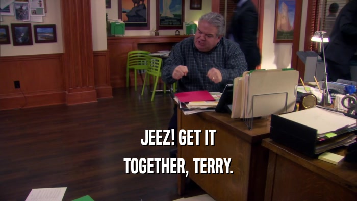 JEEZ! GET IT TOGETHER, TERRY. 