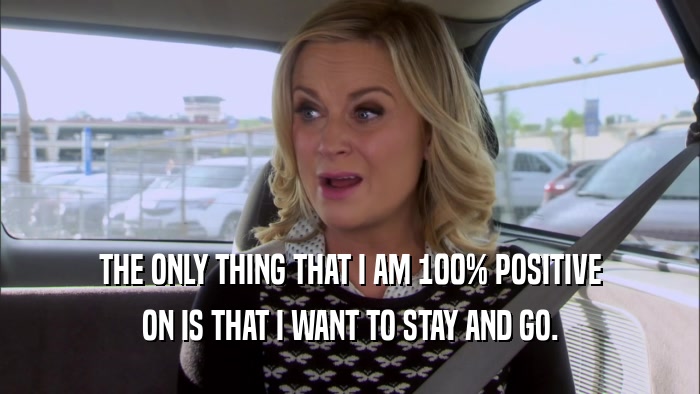 THE ONLY THING THAT I AM 100% POSITIVE ON IS THAT I WANT TO STAY AND GO. 