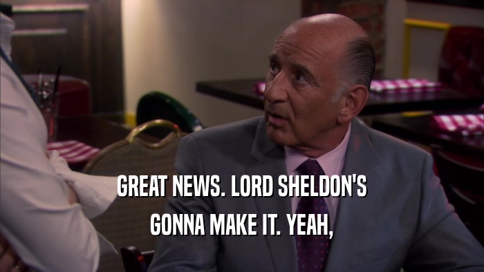 GREAT NEWS. LORD SHELDON'S GONNA MAKE IT. YEAH, 