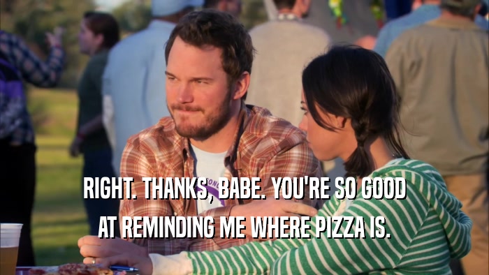RIGHT. THANKS, BABE. YOU'RE SO GOOD AT REMINDING ME WHERE PIZZA IS. 