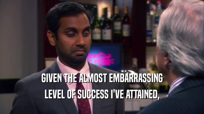 GIVEN THE ALMOST EMBARRASSING LEVEL OF SUCCESS I'VE ATTAINED, 