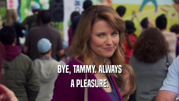 BYE, TAMMY. ALWAYS
 A PLEASURE.
 