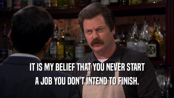 IT IS MY BELIEF THAT YOU NEVER START A JOB YOU DON'T INTEND TO FINISH. 