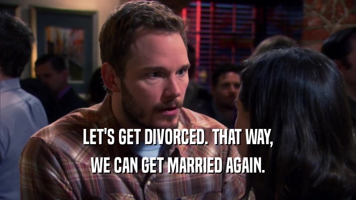 LET'S GET DIVORCED. THAT WAY,
 WE CAN GET MARRIED AGAIN.
 