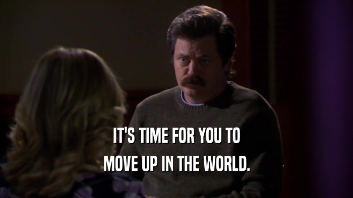 IT'S TIME FOR YOU TO MOVE UP IN THE WORLD. 