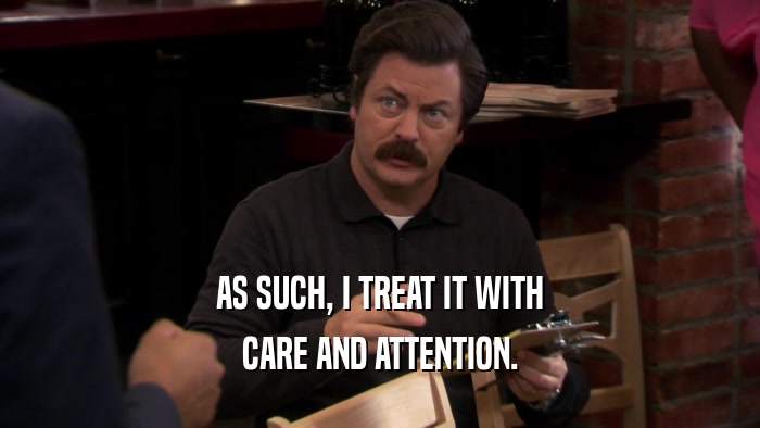 AS SUCH, I TREAT IT WITH CARE AND ATTENTION. 