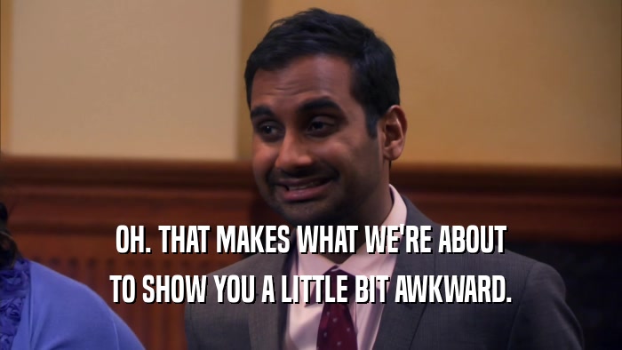 OH. THAT MAKES WHAT WE'RE ABOUT TO SHOW YOU A LITTLE BIT AWKWARD. 