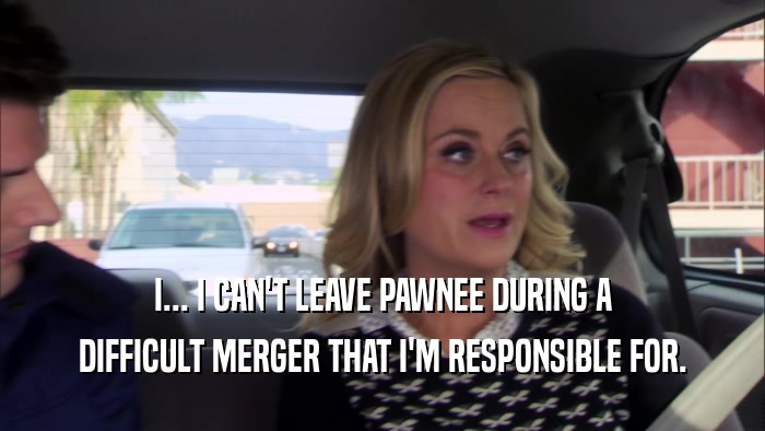 I... I CAN'T LEAVE PAWNEE DURING A DIFFICULT MERGER THAT I'M RESPONSIBLE FOR. 