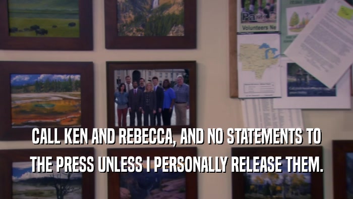 CALL KEN AND REBECCA, AND NO STATEMENTS TO THE PRESS UNLESS I PERSONALLY RELEASE THEM. 