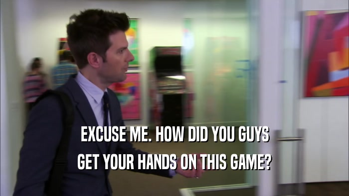 EXCUSE ME. HOW DID YOU GUYS GET YOUR HANDS ON THIS GAME? 