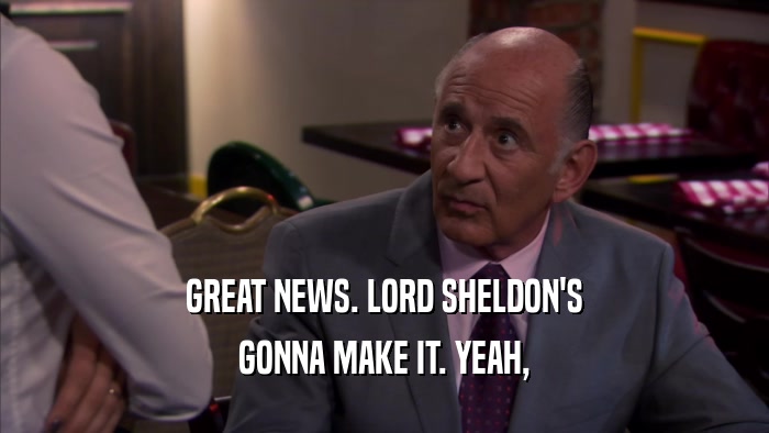 GREAT NEWS. LORD SHELDON'S GONNA MAKE IT. YEAH, 