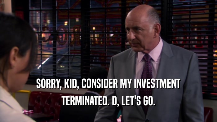 SORRY, KID, CONSIDER MY INVESTMENT TERMINATED. D, LET'S GO. 