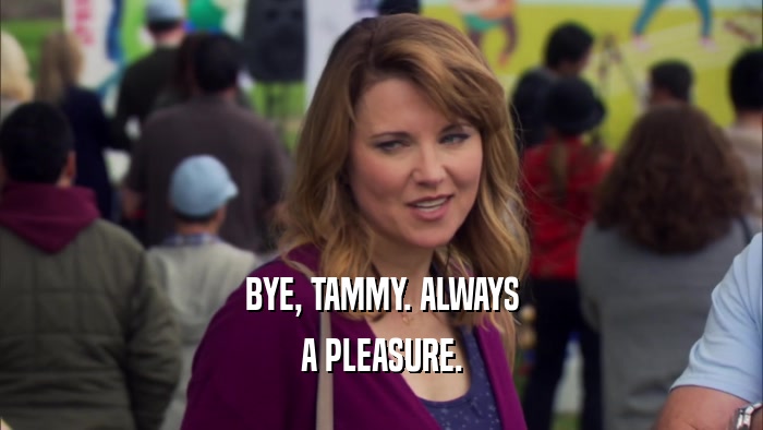 BYE, TAMMY. ALWAYS
 A PLEASURE.
 