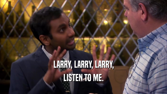 LARRY, LARRY, LARRY, LISTEN TO ME. 