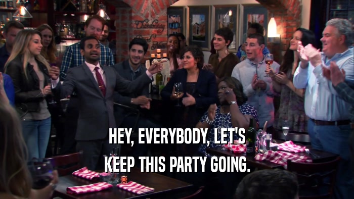 HEY, EVERYBODY, LET'S KEEP THIS PARTY GOING. 