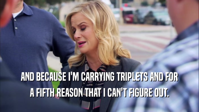 AND BECAUSE I'M CARRYING TRIPLETS AND FOR A FIFTH REASON THAT I CAN'T FIGURE OUT. 