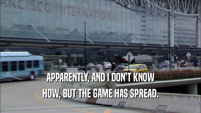 APPARENTLY, AND I DON'T KNOW HOW, BUT THE GAME HAS SPREAD. 