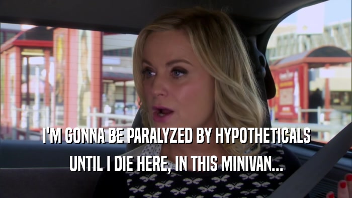 I'M GONNA BE PARALYZED BY HYPOTHETICALS UNTIL I DIE HERE, IN THIS MINIVAN... 