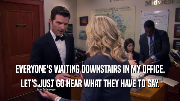 EVERYONE'S WAITING DOWNSTAIRS IN MY OFFICE. LET'S JUST GO HEAR WHAT THEY HAVE TO SAY. 