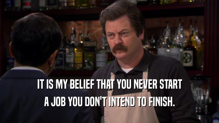 IT IS MY BELIEF THAT YOU NEVER START A JOB YOU DON'T INTEND TO FINISH. 