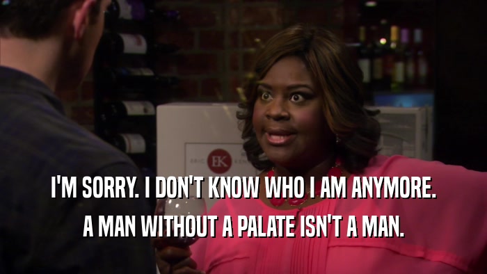 I'M SORRY. I DON'T KNOW WHO I AM ANYMORE. A MAN WITHOUT A PALATE ISN'T A MAN. 