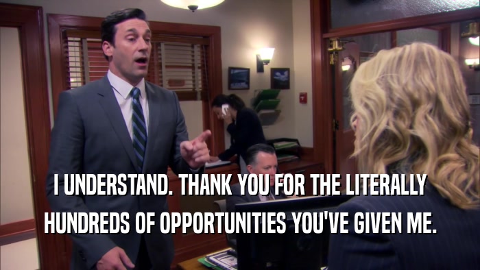 I UNDERSTAND. THANK YOU FOR THE LITERALLY HUNDREDS OF OPPORTUNITIES YOU'VE GIVEN ME. 