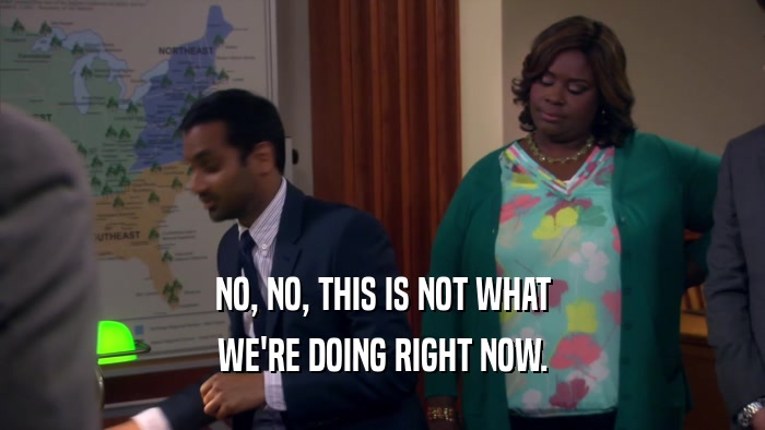 NO, NO, THIS IS NOT WHAT WE'RE DOING RIGHT NOW. 