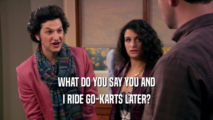 WHAT DO YOU SAY YOU AND I RIDE GO-KARTS LATER? 