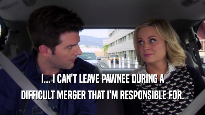 I... I CAN'T LEAVE PAWNEE DURING A DIFFICULT MERGER THAT I'M RESPONSIBLE FOR. 