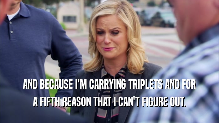 AND BECAUSE I'M CARRYING TRIPLETS AND FOR A FIFTH REASON THAT I CAN'T FIGURE OUT. 