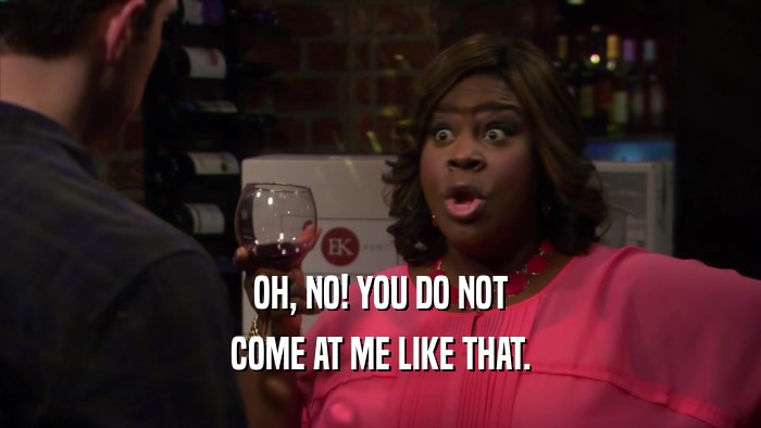 OH, NO! YOU DO NOT COME AT ME LIKE THAT. 