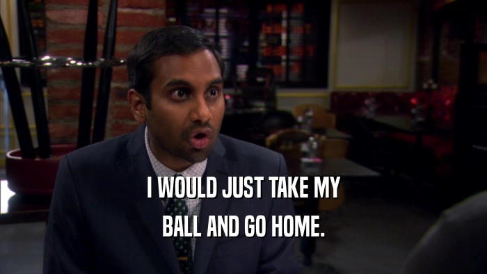 I WOULD JUST TAKE MY BALL AND GO HOME. 