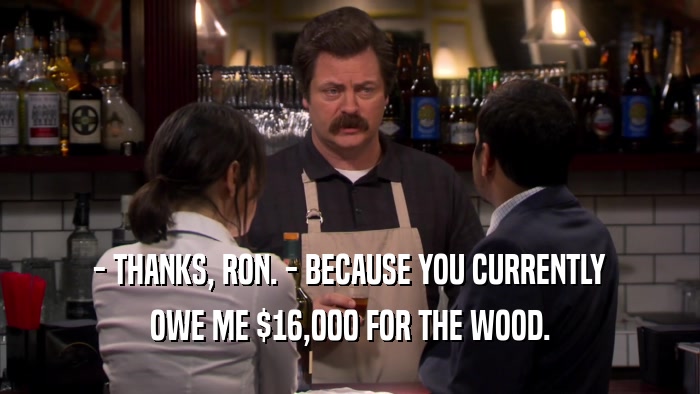 - THANKS, RON. - BECAUSE YOU CURRENTLY OWE ME $16,000 FOR THE WOOD. 