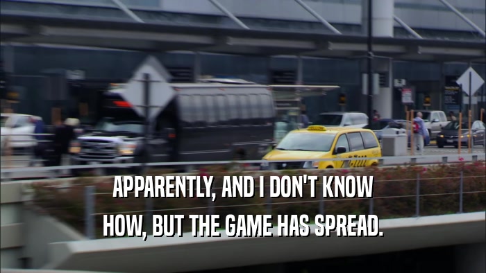 APPARENTLY, AND I DON'T KNOW HOW, BUT THE GAME HAS SPREAD. 