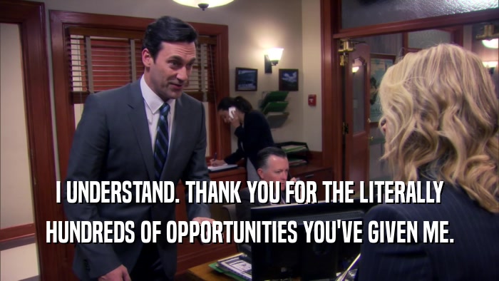 I UNDERSTAND. THANK YOU FOR THE LITERALLY HUNDREDS OF OPPORTUNITIES YOU'VE GIVEN ME. 