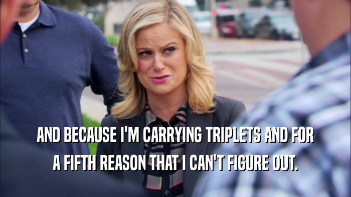 AND BECAUSE I'M CARRYING TRIPLETS AND FOR A FIFTH REASON THAT I CAN'T FIGURE OUT. 