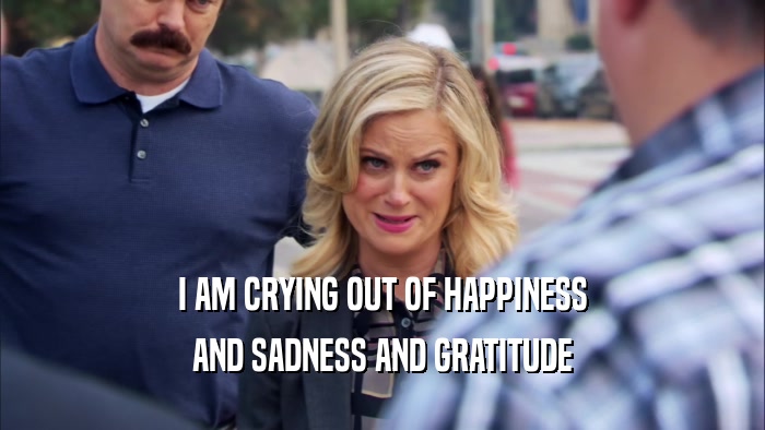 I AM CRYING OUT OF HAPPINESS AND SADNESS AND GRATITUDE 