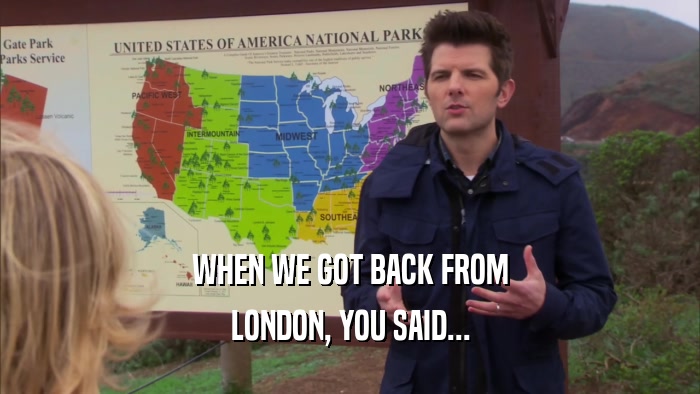 WHEN WE GOT BACK FROM LONDON, YOU SAID... 