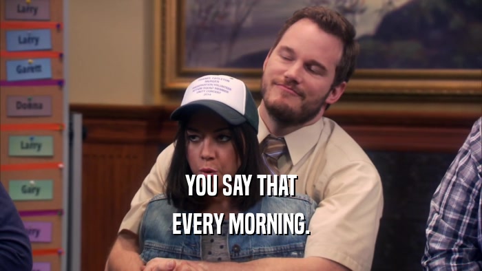 YOU SAY THAT EVERY MORNING. 