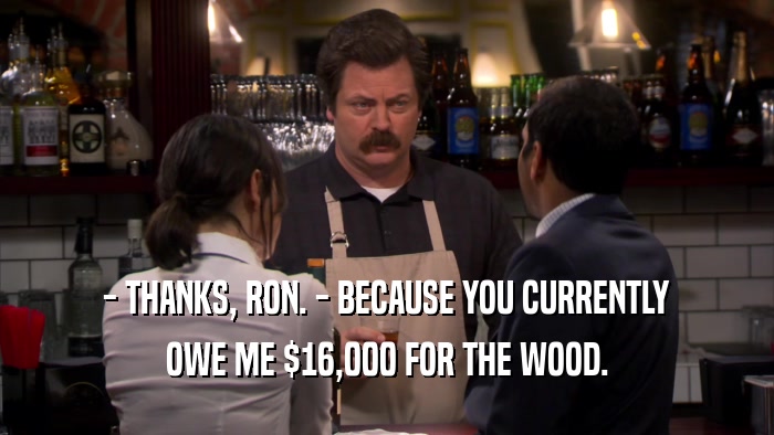 - THANKS, RON. - BECAUSE YOU CURRENTLY OWE ME $16,000 FOR THE WOOD. 