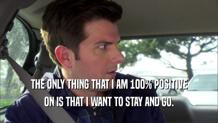 THE ONLY THING THAT I AM 100% POSITIVE ON IS THAT I WANT TO STAY AND GO. 
