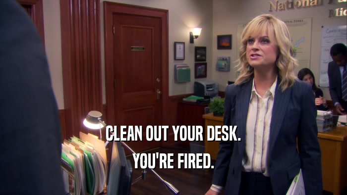 CLEAN OUT YOUR DESK. YOU'RE FIRED. 