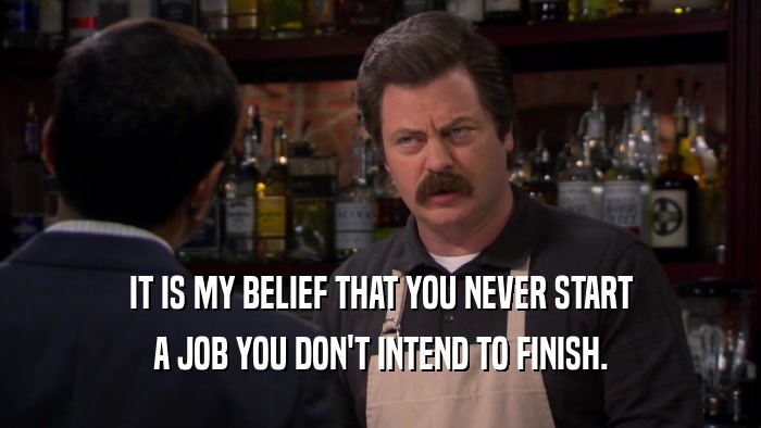 IT IS MY BELIEF THAT YOU NEVER START A JOB YOU DON'T INTEND TO FINISH. 
