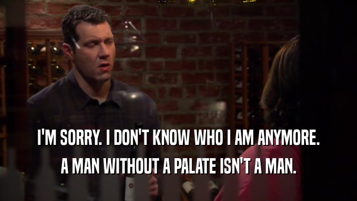 I'M SORRY. I DON'T KNOW WHO I AM ANYMORE. A MAN WITHOUT A PALATE ISN'T A MAN. 
