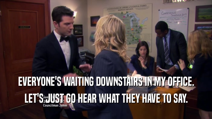 EVERYONE'S WAITING DOWNSTAIRS IN MY OFFICE. LET'S JUST GO HEAR WHAT THEY HAVE TO SAY. 