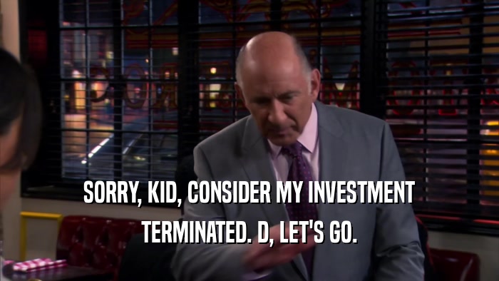 SORRY, KID, CONSIDER MY INVESTMENT TERMINATED. D, LET'S GO. 