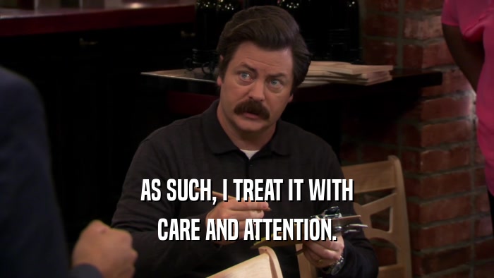 AS SUCH, I TREAT IT WITH CARE AND ATTENTION. 