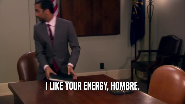 I LIKE YOUR ENERGY, HOMBRE.  