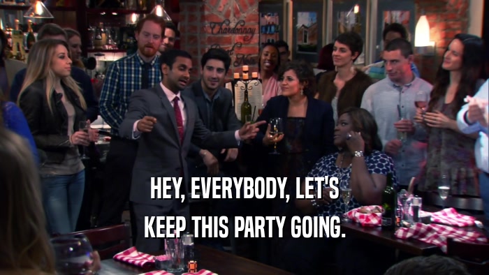 HEY, EVERYBODY, LET'S KEEP THIS PARTY GOING. 