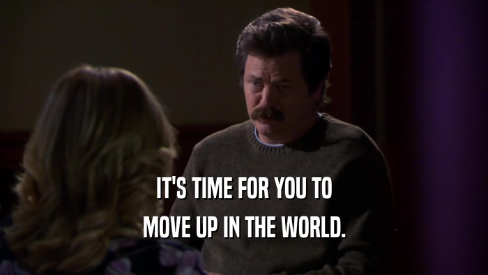 IT'S TIME FOR YOU TO MOVE UP IN THE WORLD. 